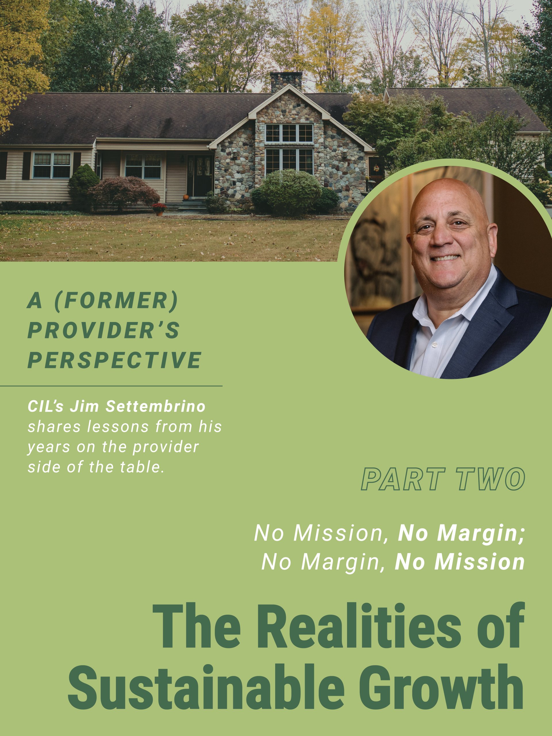 A graphic with the headline “A (Former) Provider’s Perspective.” In the background, a home is shown. On the right side, a circular portrait displays Jim Settembrino. Supporting text reads "CIL's Jim Settembrino shares lessons from his years on the provider side of the table," along with “Part Two” and the bold title “No Mission, No Margin; No Margin, No Mission. The Realities of Sustainable Growth.”