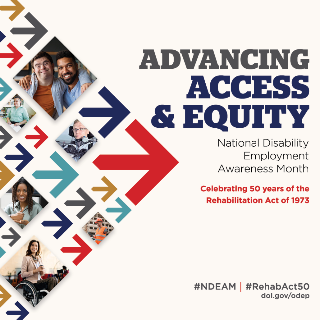 photo for National Disability Employment Awareness Month shows photos in a collage of arrows pointing towards text that reads: Advancing Acces & Equity National Disability Employment Awareness Month Celebrating 50 years of the Rehabilitation Act of 1973. In the bottom right hand corner are hashtags for the event #NDEAM #RehabAct50 dol.gov/odep
